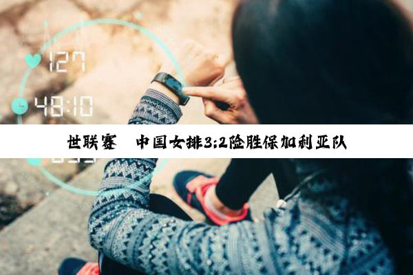 世联赛丨中国女排3:2险胜保加利亚队 取得香港站两连胜