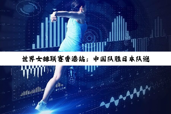 世界女排联赛香港站：中国队胜日本队迎三连胜