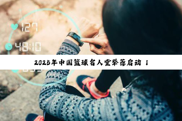 2025年中国篮球名人堂举荐启动 11月公布入堂名单