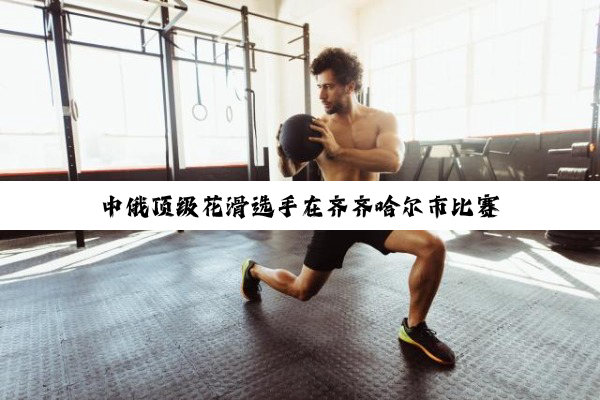 中俄顶级花滑选手在齐齐哈尔市比赛