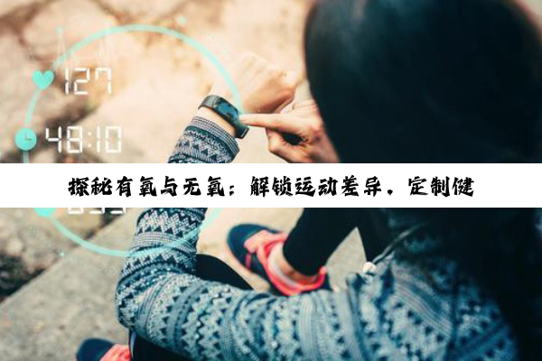 【科普解答】探秘有氧与无氧：解锁运动差异，定制健康方案